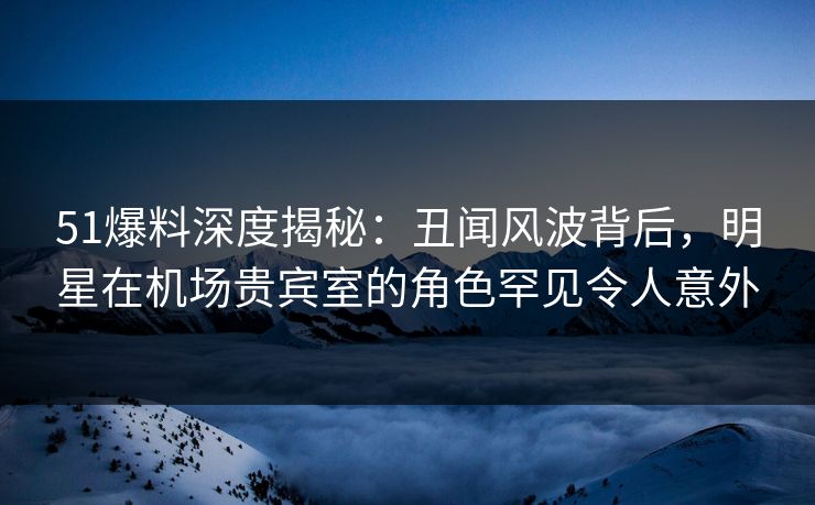 51爆料深度揭秘：丑闻风波背后，明星在机场贵宾室的角色罕见令人意外