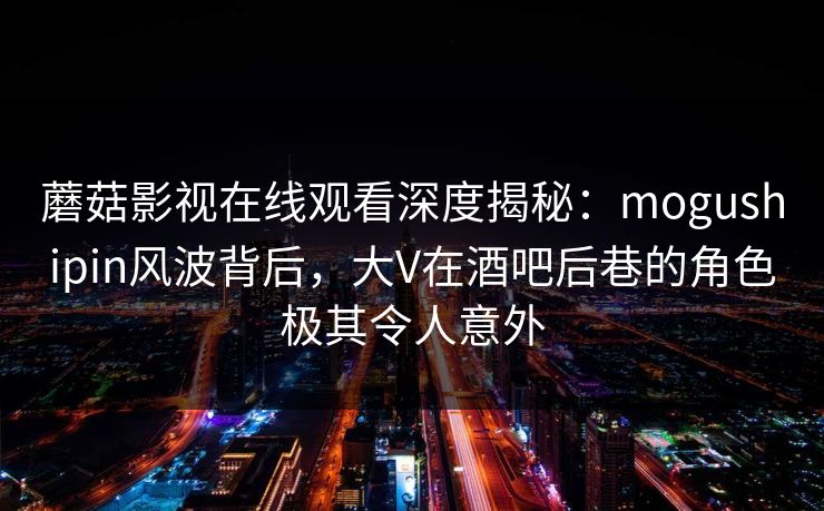 蘑菇影视在线观看深度揭秘：mogushipin风波背后，大V在酒吧后巷的角色极其令人意外