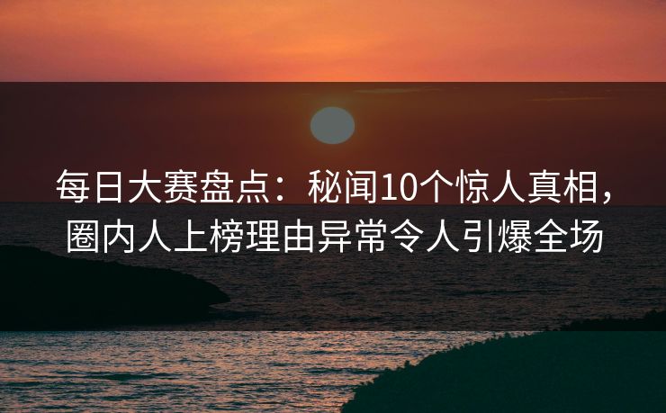 每日大赛盘点：秘闻10个惊人真相，圈内人上榜理由异常令人引爆全场