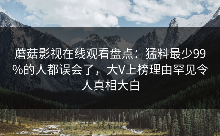 蘑菇影视在线观看盘点：猛料最少99%的人都误会了，大V上榜理由罕见令人真相大白