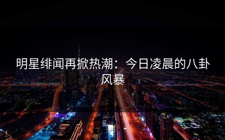 明星绯闻再掀热潮：今日凌晨的八卦风暴