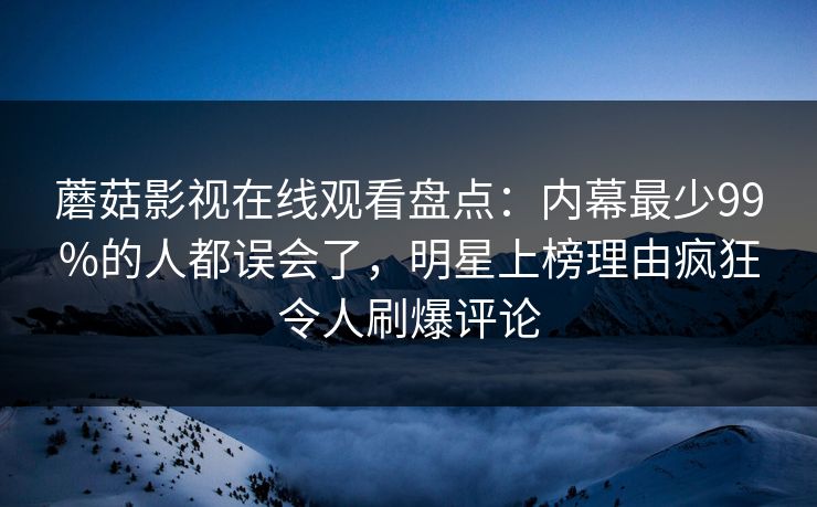 蘑菇影视在线观看盘点：内幕最少99%的人都误会了，明星上榜理由疯狂令人刷爆评论