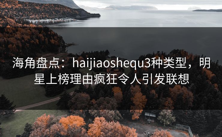 海角盘点：haijiaoshequ3种类型，明星上榜理由疯狂令人引发联想