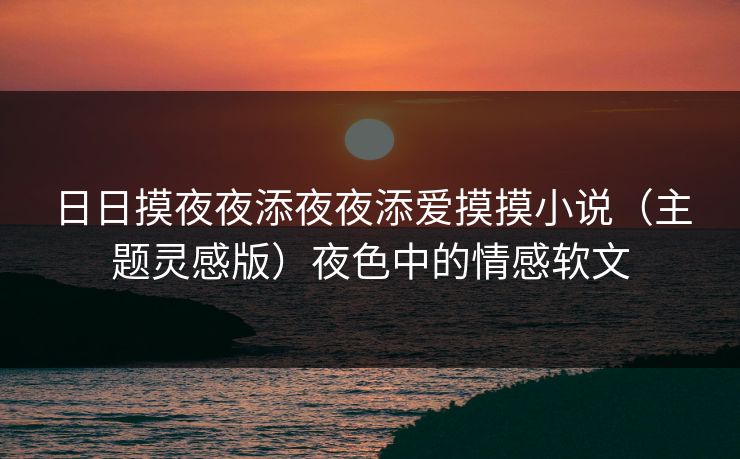 日日摸夜夜添夜夜添爱摸摸小说（主题灵感版）夜色中的情感软文