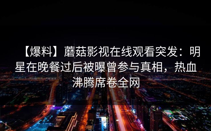 【爆料】蘑菇影视在线观看突发：明星在晚餐过后被曝曾参与真相，热血沸腾席卷全网