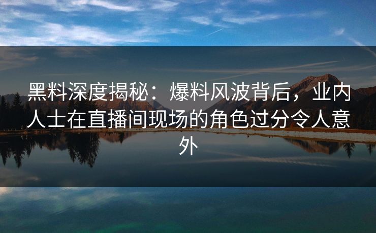 黑料深度揭秘：爆料风波背后，业内人士在直播间现场的角色过分令人意外