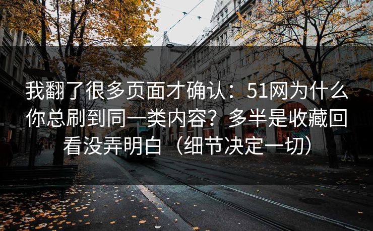 我翻了很多页面才确认：51网为什么你总刷到同一类内容？多半是收藏回看没弄明白（细节决定一切）