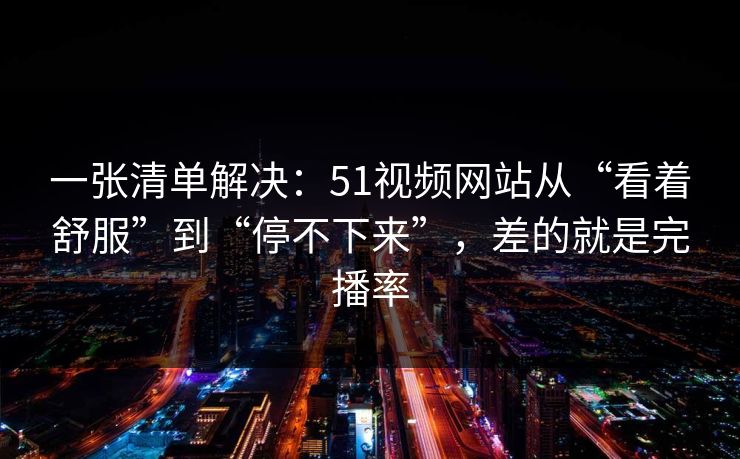 一张清单解决：51视频网站从“看着舒服”到“停不下来”，差的就是完播率