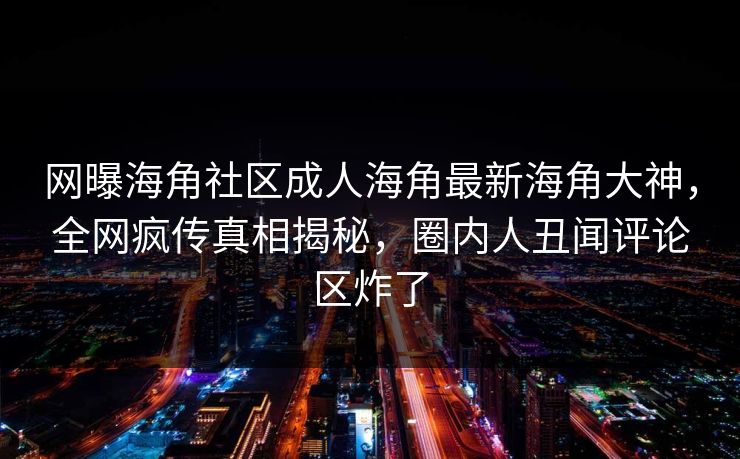 网曝海角社区成人海角最新海角大神，全网疯传真相揭秘，圈内人丑闻评论区炸了