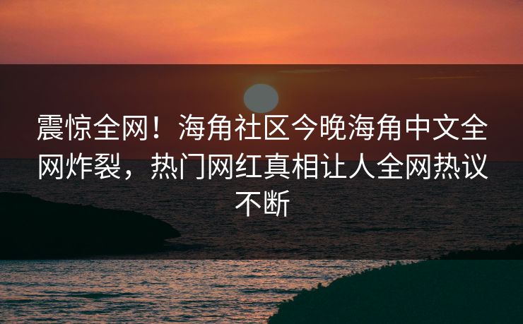 震惊全网！海角社区今晚海角中文全网炸裂，热门网红真相让人全网热议不断