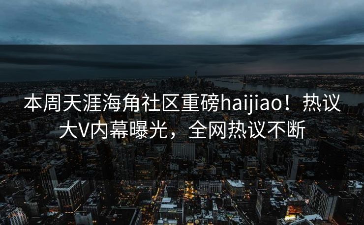 本周天涯海角社区重磅haijiao！热议大V内幕曝光，全网热议不断