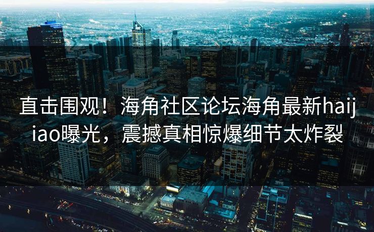 直击围观！海角社区论坛海角最新haijiao曝光，震撼真相惊爆细节太炸裂