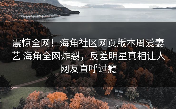 震惊全网！海角社区网页版本周爱妻艺 海角全网炸裂，反差明星真相让人网友直呼过瘾