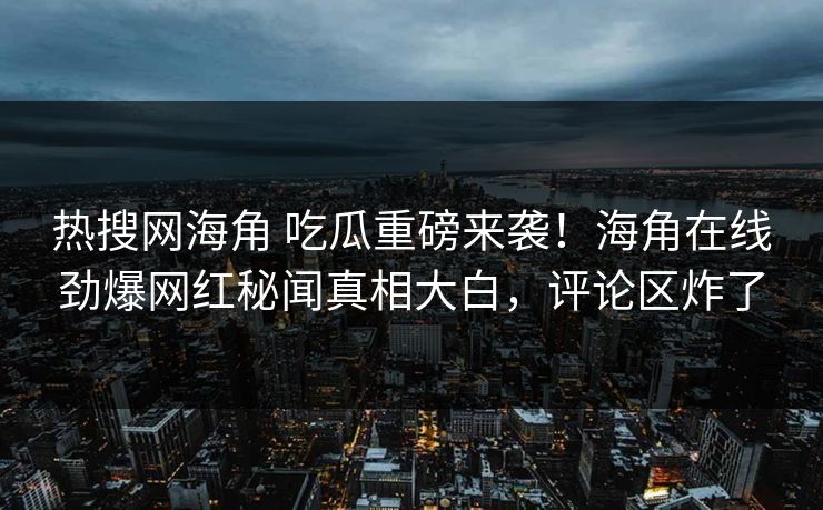 热搜网海角 吃瓜重磅来袭！海角在线劲爆网红秘闻真相大白，评论区炸了