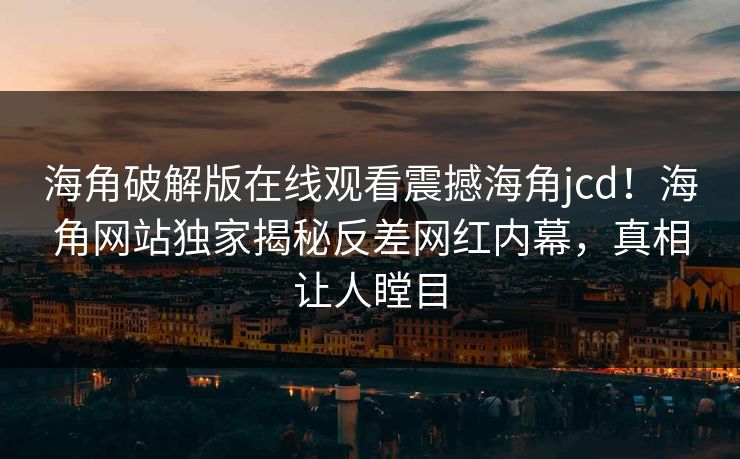 海角破解版在线观看震撼海角jcd！海角网站独家揭秘反差网红内幕，真相让人瞠目