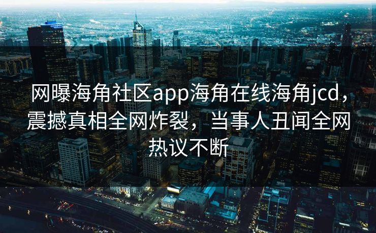 网曝海角社区app海角在线海角jcd，震撼真相全网炸裂，当事人丑闻全网热议不断