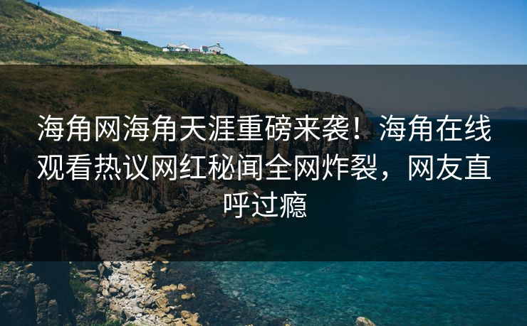 海角网海角天涯重磅来袭！海角在线观看热议网红秘闻全网炸裂，网友直呼过瘾