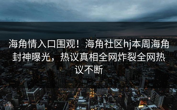 海角情入口围观！海角社区hj本周海角封神曝光，热议真相全网炸裂全网热议不断