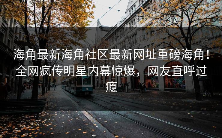 海角最新海角社区最新网址重磅海角！全网疯传明星内幕惊爆，网友直呼过瘾