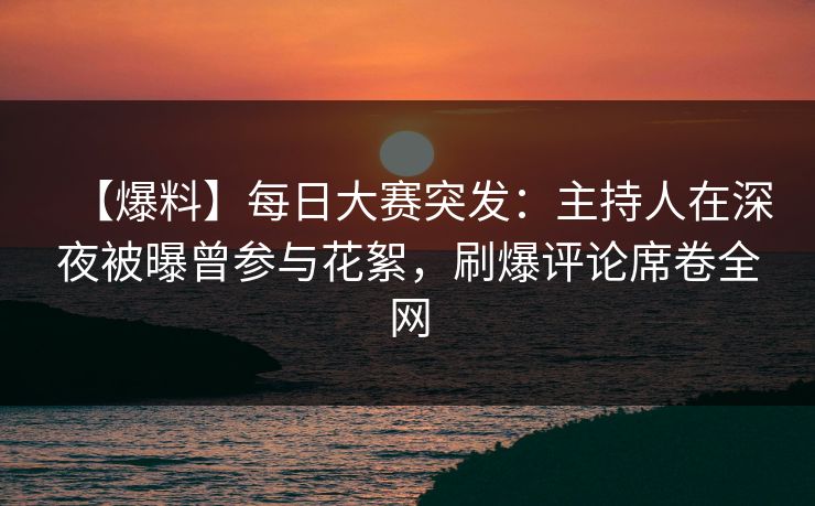 【爆料】每日大赛突发：主持人在深夜被曝曾参与花絮，刷爆评论席卷全网