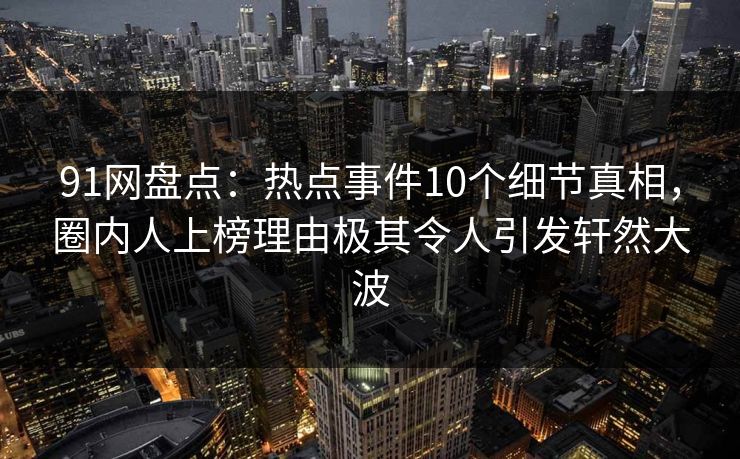 91网盘点：热点事件10个细节真相，圈内人上榜理由极其令人引发轩然大波