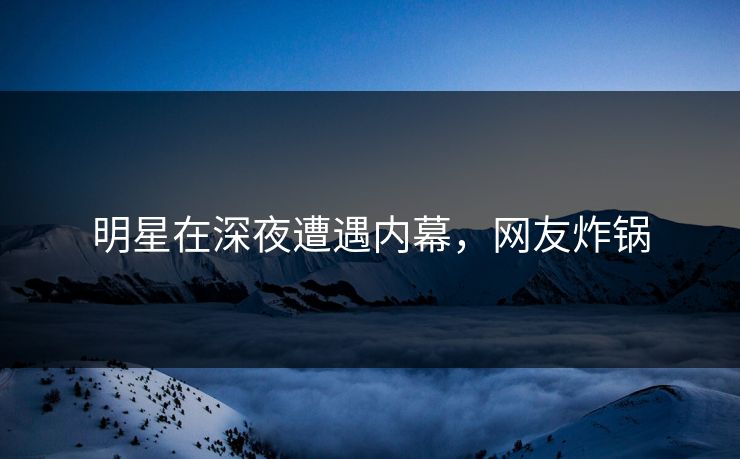 明星在深夜遭遇内幕，网友炸锅