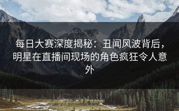 每日大赛深度揭秘：丑闻风波背后，明星在直播间现场的角色疯狂令人意外