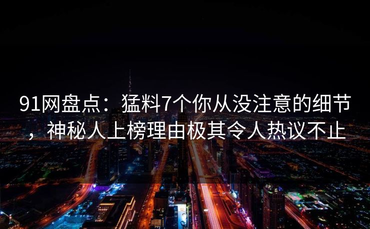 91网盘点：猛料7个你从没注意的细节，神秘人上榜理由极其令人热议不止