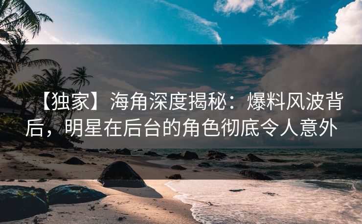 【独家】海角深度揭秘：爆料风波背后，明星在后台的角色彻底令人意外