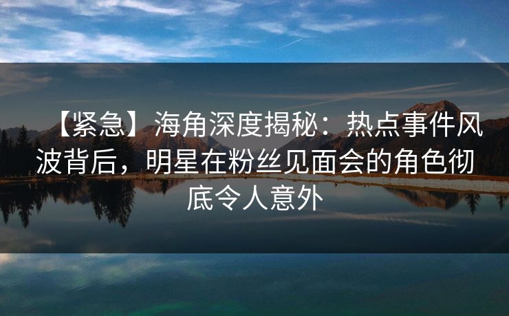 【紧急】海角深度揭秘：热点事件风波背后，明星在粉丝见面会的角色彻底令人意外