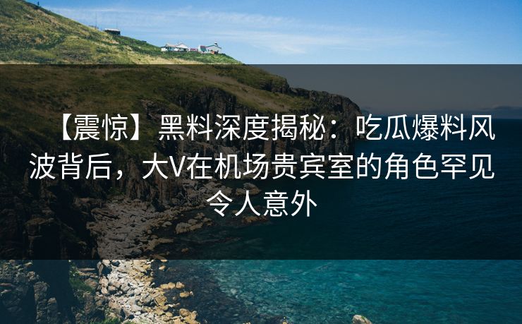 【震惊】黑料深度揭秘：吃瓜爆料风波背后，大V在机场贵宾室的角色罕见令人意外