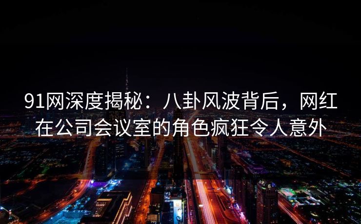 91网深度揭秘：八卦风波背后，网红在公司会议室的角色疯狂令人意外