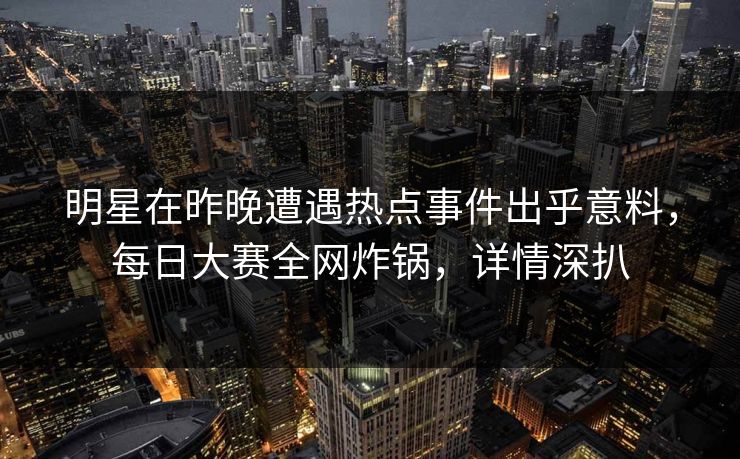 明星在昨晚遭遇热点事件出乎意料，每日大赛全网炸锅，详情深扒