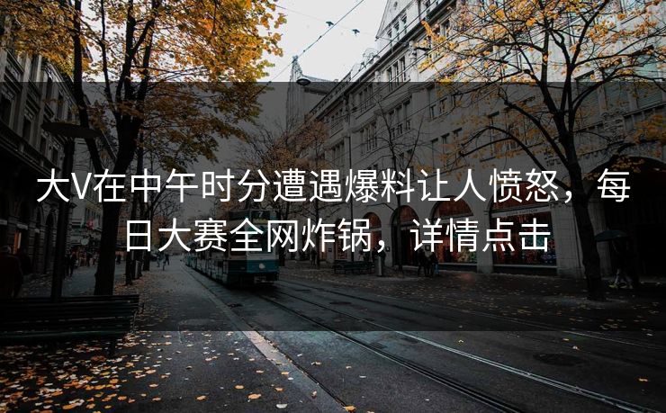 大V在中午时分遭遇爆料让人愤怒，每日大赛全网炸锅，详情点击