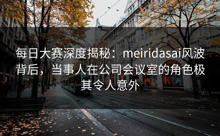 每日大赛深度揭秘：meiridasai风波背后，当事人在公司会议室的角色极其令人意外