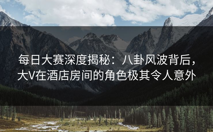 每日大赛深度揭秘：八卦风波背后，大V在酒店房间的角色极其令人意外