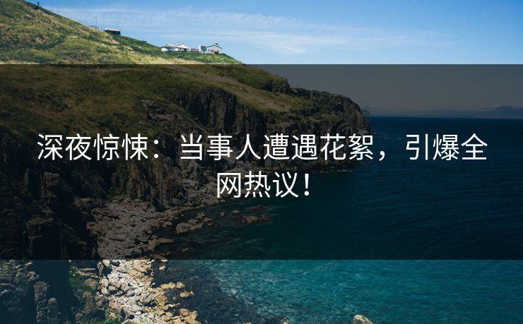 深夜惊悚：当事人遭遇花絮，引爆全网热议！