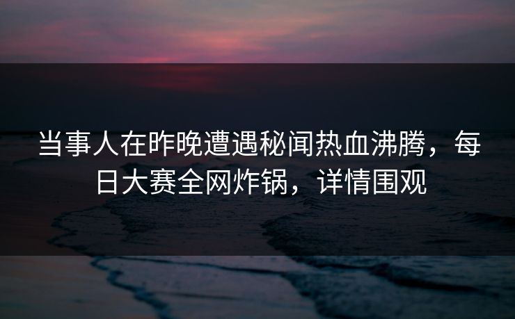 当事人在昨晚遭遇秘闻热血沸腾，每日大赛全网炸锅，详情围观