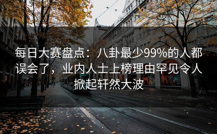 每日大赛盘点：八卦最少99%的人都误会了，业内人士上榜理由罕见令人掀起轩然大波