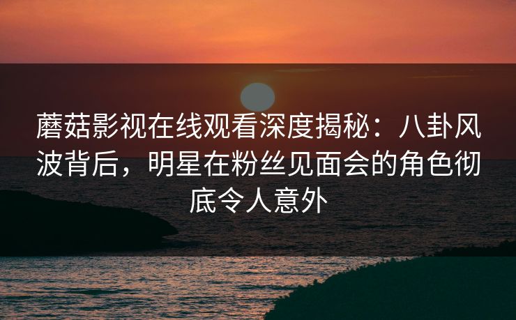 蘑菇影视在线观看深度揭秘：八卦风波背后，明星在粉丝见面会的角色彻底令人意外