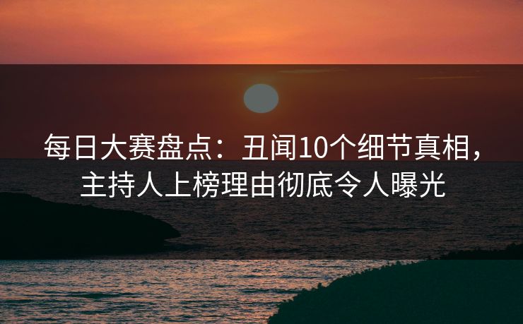 每日大赛盘点：丑闻10个细节真相，主持人上榜理由彻底令人曝光