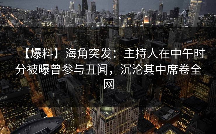 【爆料】海角突发：主持人在中午时分被曝曾参与丑闻，沉沦其中席卷全网