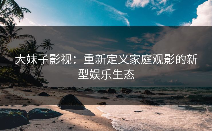 大妹子影视：重新定义家庭观影的新型娱乐生态