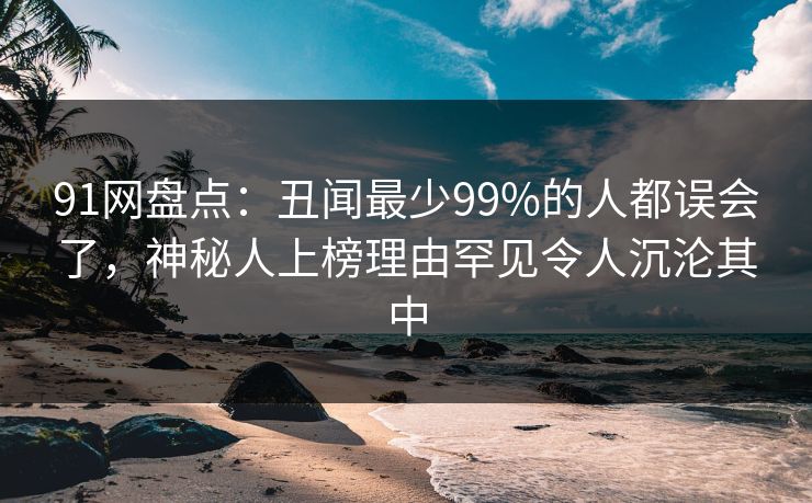91网盘点：丑闻最少99%的人都误会了，神秘人上榜理由罕见令人沉沦其中