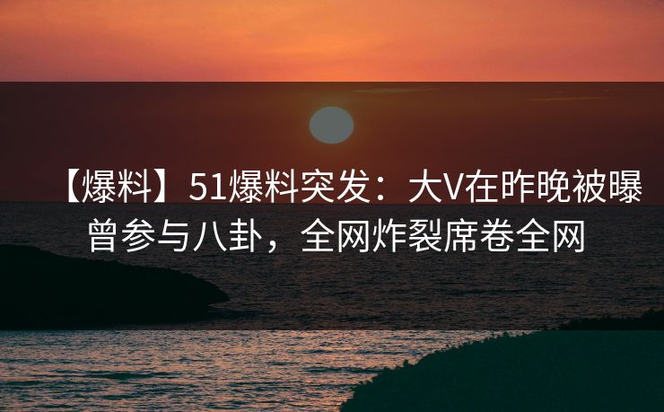 【爆料】51爆料突发：大V在昨晚被曝曾参与八卦，全网炸裂席卷全网