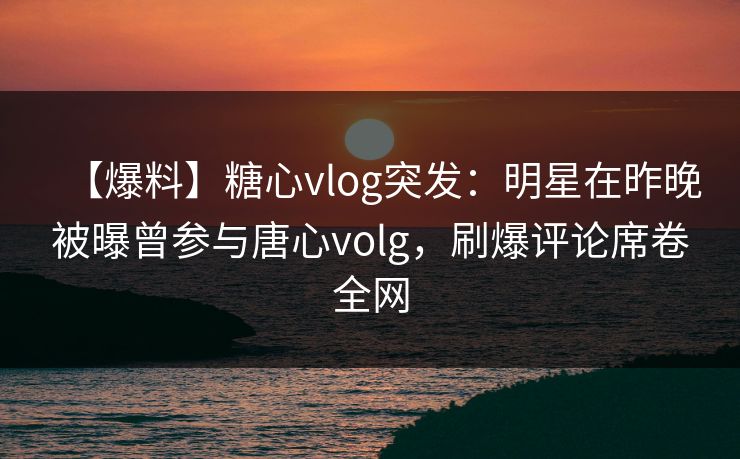 【爆料】糖心vlog突发：明星在昨晚被曝曾参与唐心volg，刷爆评论席卷全网