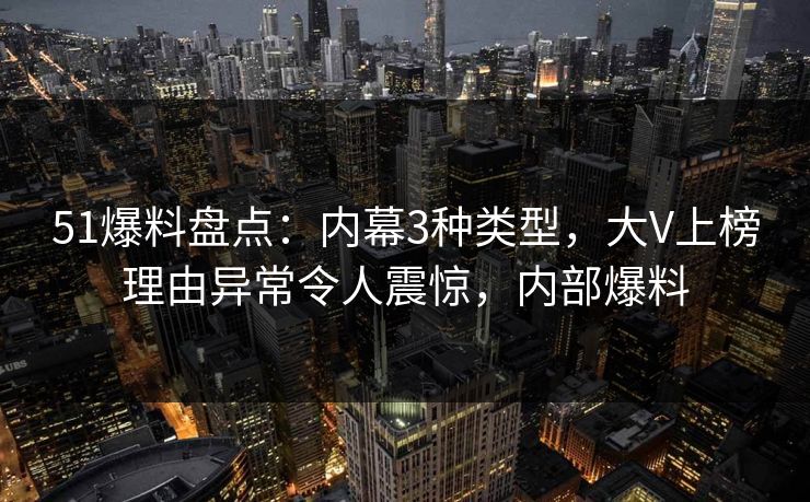 51爆料盘点：内幕3种类型，大V上榜理由异常令人震惊，内部爆料