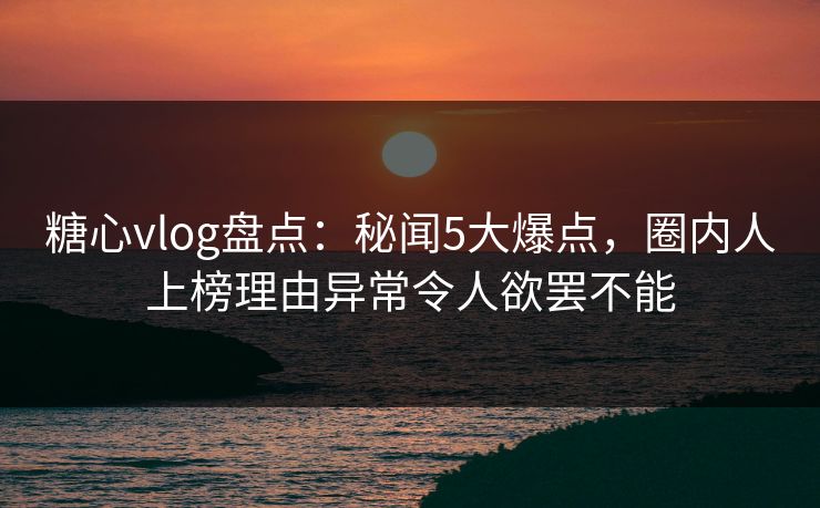 糖心vlog盘点：秘闻5大爆点，圈内人上榜理由异常令人欲罢不能