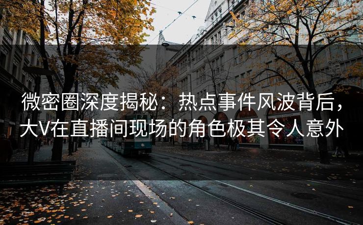 微密圈深度揭秘：热点事件风波背后，大V在直播间现场的角色极其令人意外