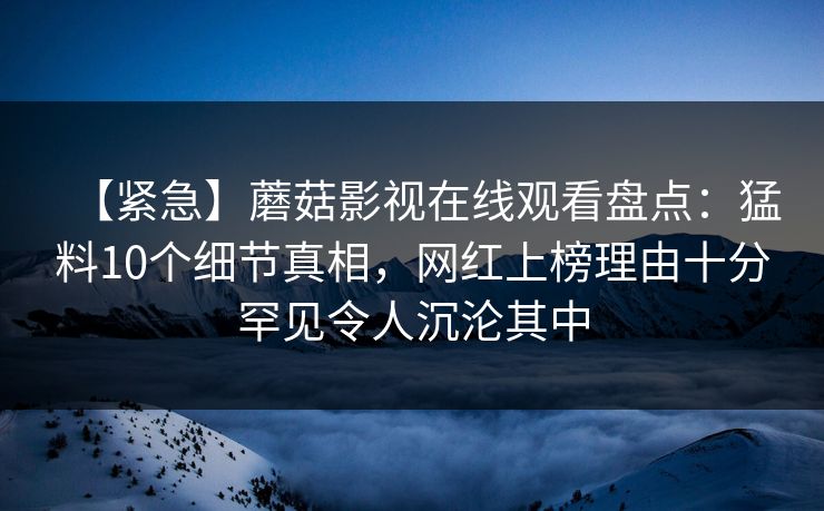 【紧急】蘑菇影视在线观看盘点：猛料10个细节真相，网红上榜理由十分罕见令人沉沦其中